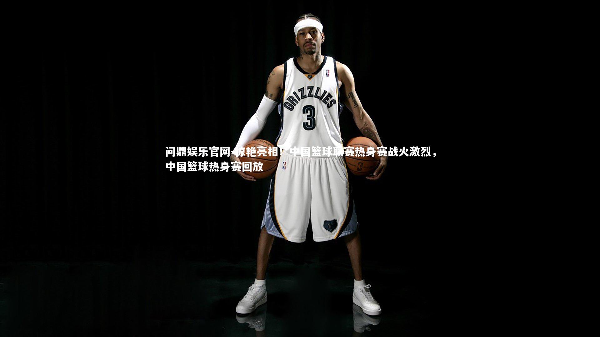 问鼎娱乐官网-惊艳亮相！中国篮球联赛热身赛战火激烈，中国篮球热身赛回放